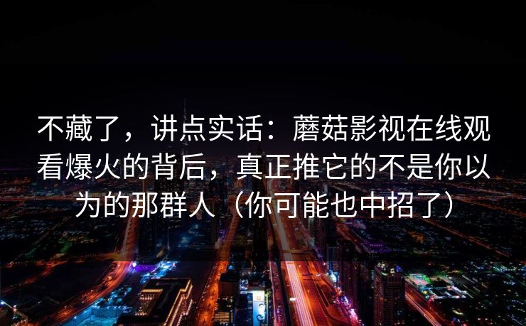 不藏了，讲点实话：蘑菇影视在线观看爆火的背后，真正推它的不是你以为的那群人（你可能也中招了）