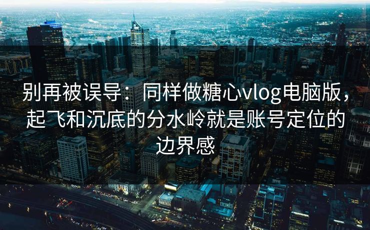 别再被误导：同样做糖心vlog电脑版，起飞和沉底的分水岭就是账号定位的边界感