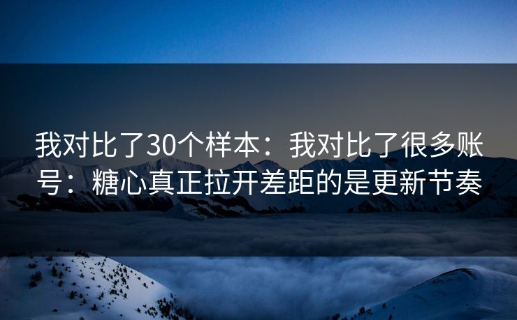我对比了30个样本：我对比了很多账号：糖心真正拉开差距的是更新节奏