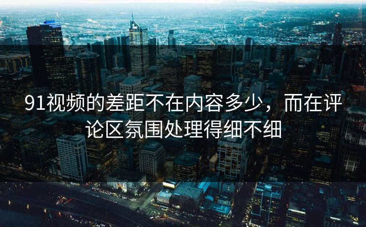 91视频的差距不在内容多少，而在评论区氛围处理得细不细