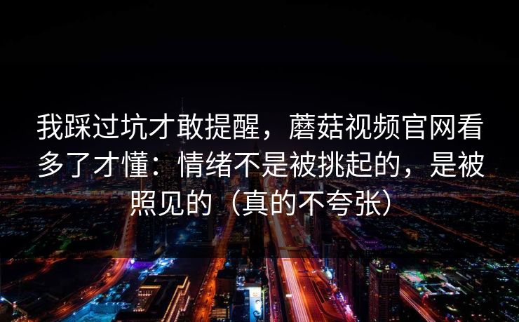 我踩过坑才敢提醒，蘑菇视频官网看多了才懂：情绪不是被挑起的，是被照见的（真的不夸张）