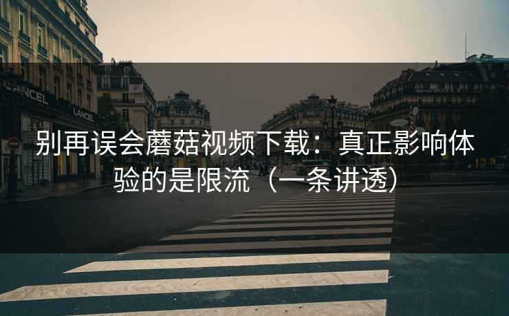 别再误会蘑菇视频下载：真正影响体验的是限流（一条讲透）