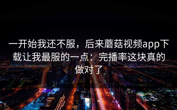 一开始我还不服，后来蘑菇视频app下载让我最服的一点：完播率这块真的做对了