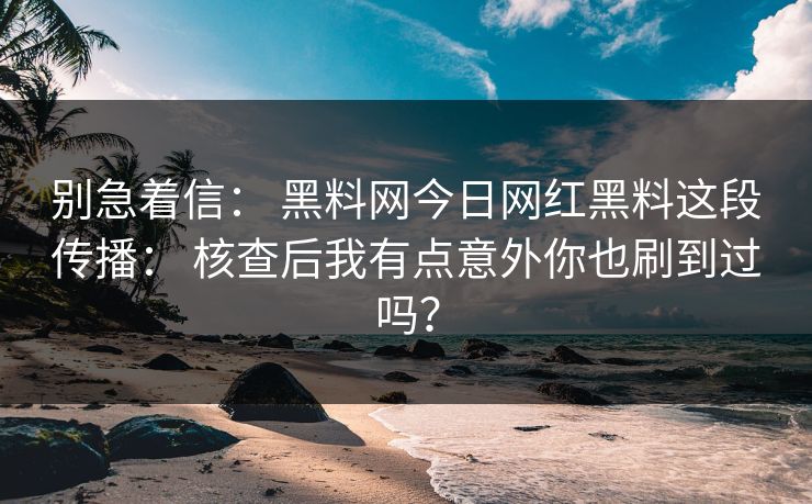 别急着信： 黑料网今日网红黑料这段传播： 核查后我有点意外你也刷到过吗？