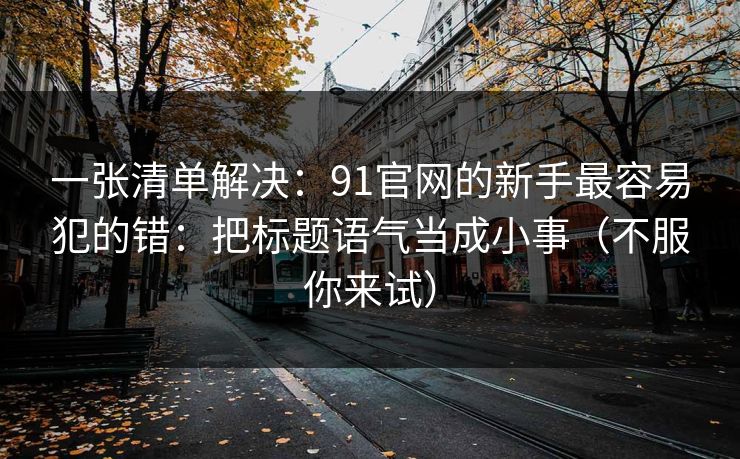 一张清单解决:91官网的新手最容易犯的错:把标题语气当成小事(不服你来试) 一张清单解决:91官网的新手最容易犯的错:把标题语气当成小事(不服你来试)