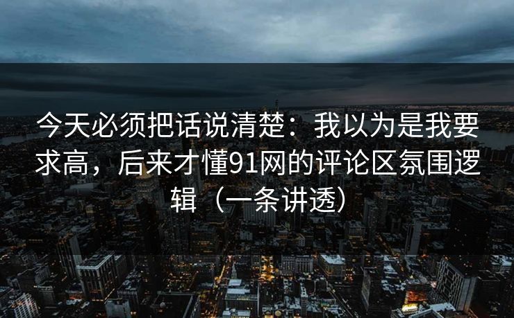 今天必须把话说清楚：我以为是我要求高，后来才懂91网的评论区氛围逻辑（一条讲透）