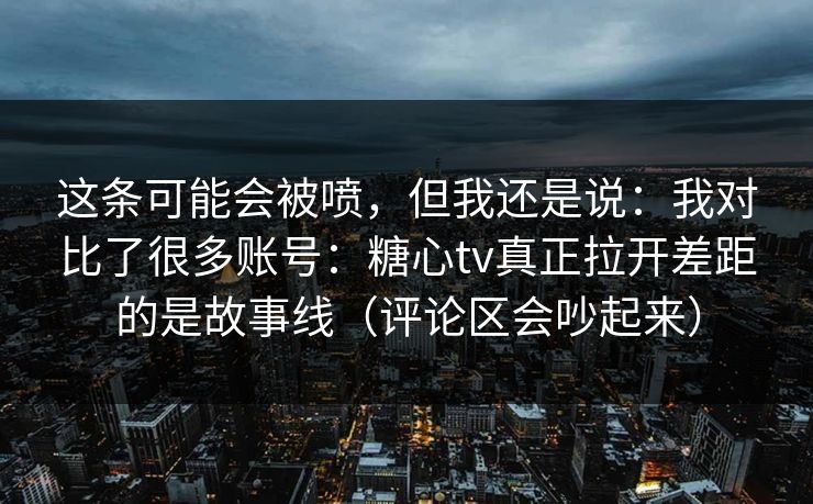 这条可能会被喷，但我还是说：我对比了很多账号：糖心tv真正拉开差距的是故事线（评论区会吵起来）