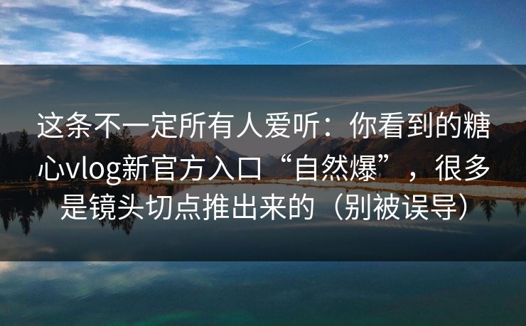 这条不一定所有人爱听：你看到的糖心vlog新官方入口“自然爆”，很多是镜头切点推出来的（别被误导）