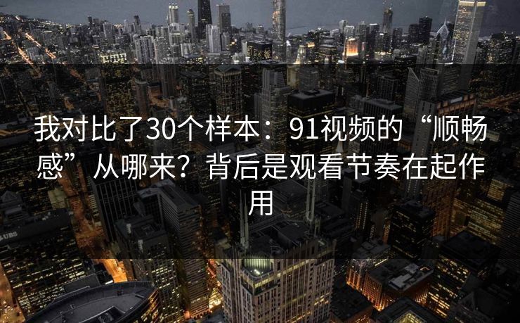 我对比了30个样本：91视频的“顺畅感”从哪来？背后是观看节奏在起作用