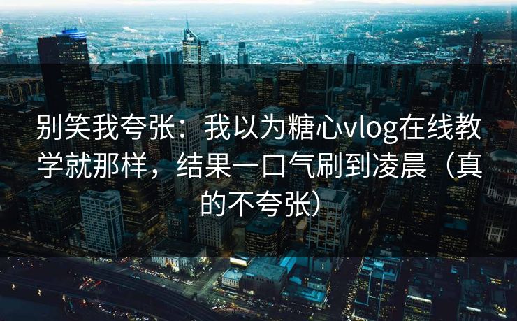 别笑我夸张：我以为糖心vlog在线教学就那样，结果一口气刷到凌晨（真的不夸张）
