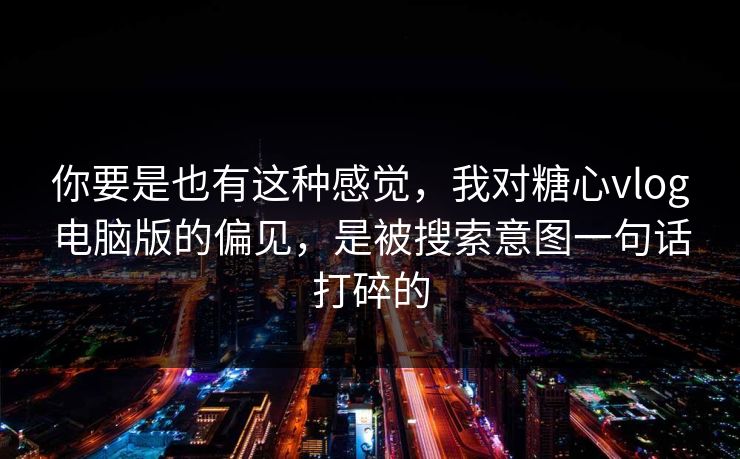你要是也有这种感觉，我对糖心vlog电脑版的偏见，是被搜索意图一句话打碎的