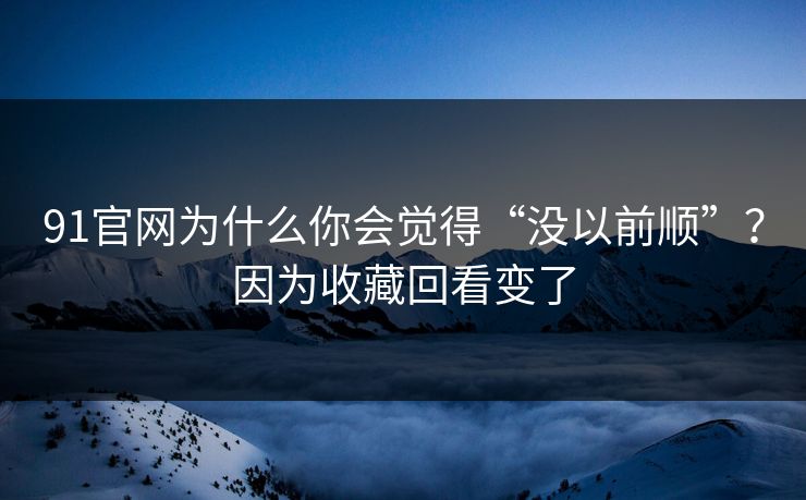 91官网为什么你会觉得“没以前顺”？因为收藏回看变了