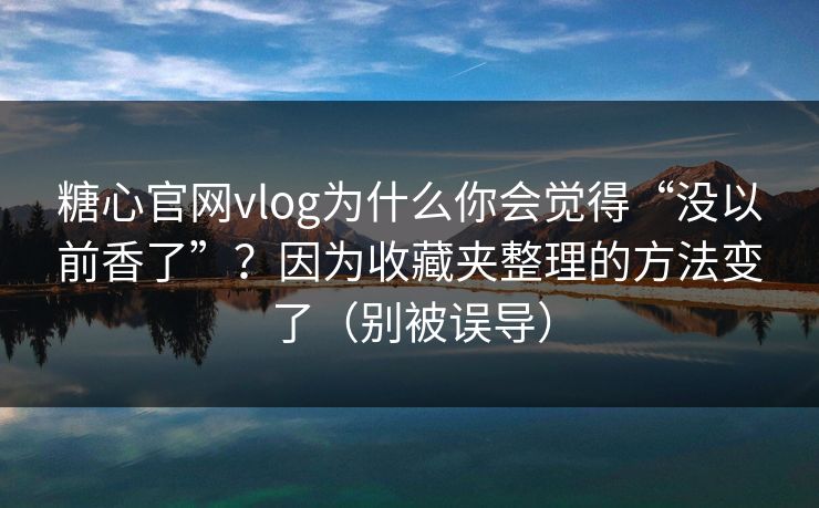 糖心官网vlog为什么你会觉得“没以前香了”？因为收藏夹整理的方法变了（别被误导）