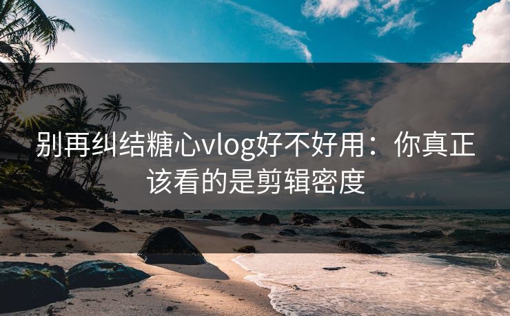 别再纠结糖心vlog好不好用：你真正该看的是剪辑密度