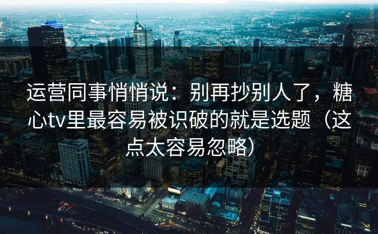 运营同事悄悄说：别再抄别人了，糖心tv里最容易被识破的就是选题（这点太容易忽略）