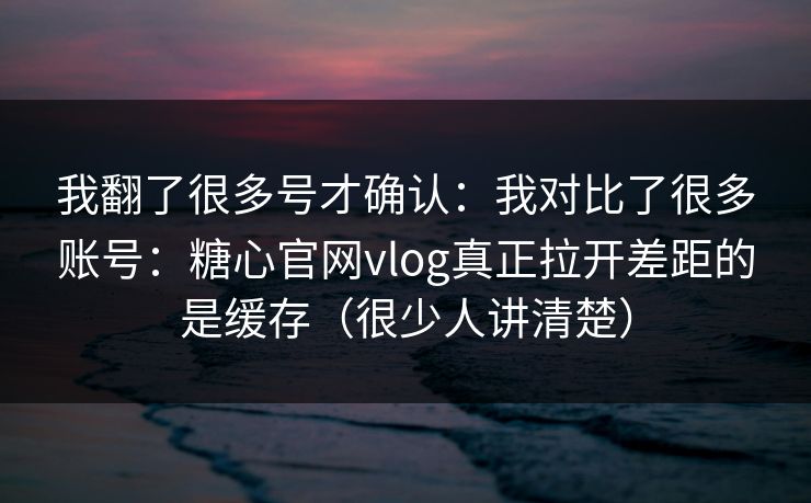 我翻了很多号才确认：我对比了很多账号：糖心官网vlog真正拉开差距的是缓存（很少人讲清楚）