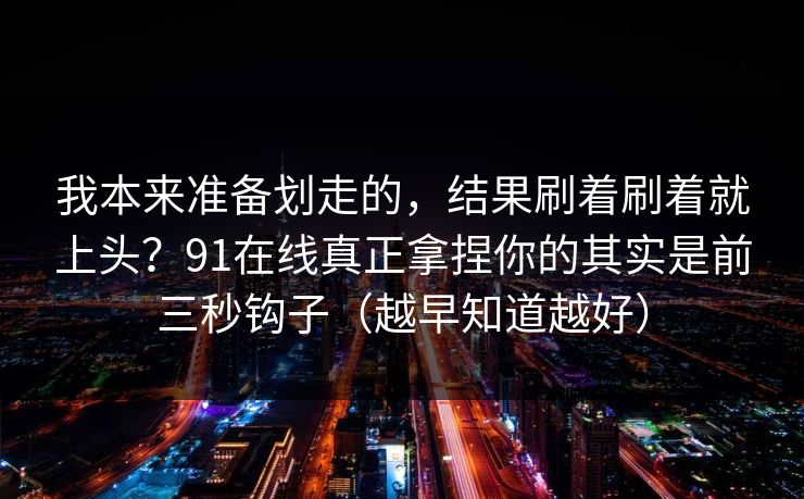 我本来准备划走的，结果刷着刷着就上头？91在线真正拿捏你的其实是前三秒钩子（越早知道越好）