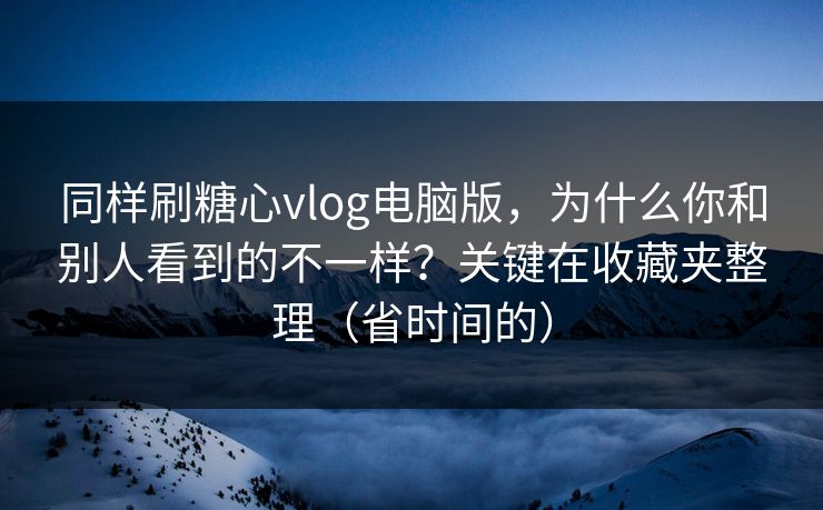 同样刷糖心vlog电脑版，为什么你和别人看到的不一样？关键在收藏夹整理（省时间的）
