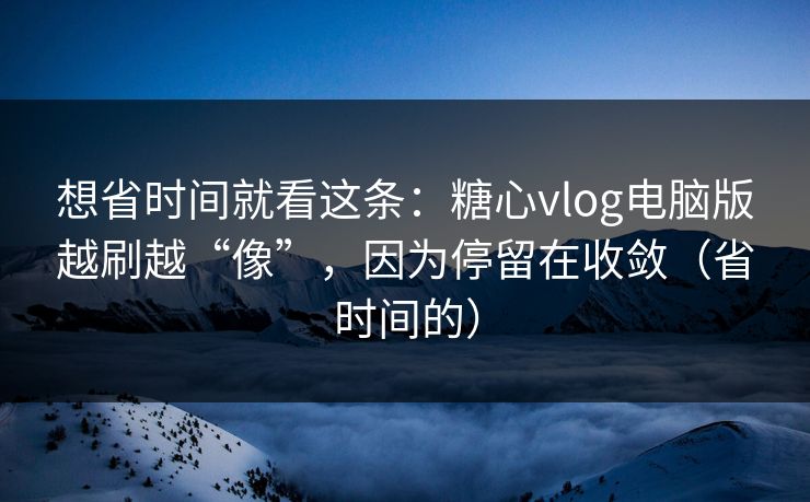 想省时间就看这条：糖心vlog电脑版越刷越“像”，因为停留在收敛（省时间的）