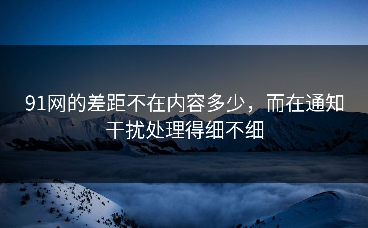 91网的差距不在内容多少，而在通知干扰处理得细不细
