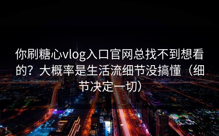 你刷糖心vlog入口官网总找不到想看的？大概率是生活流细节没搞懂（细节决定一切）