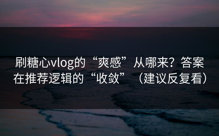 刷糖心vlog的“爽感”从哪来？答案在推荐逻辑的“收敛”（建议反复看）