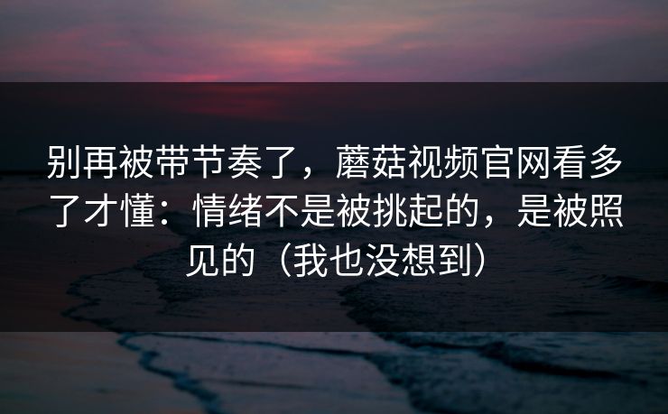 别再被带节奏了，蘑菇视频官网看多了才懂：情绪不是被挑起的，是被照见的（我也没想到）