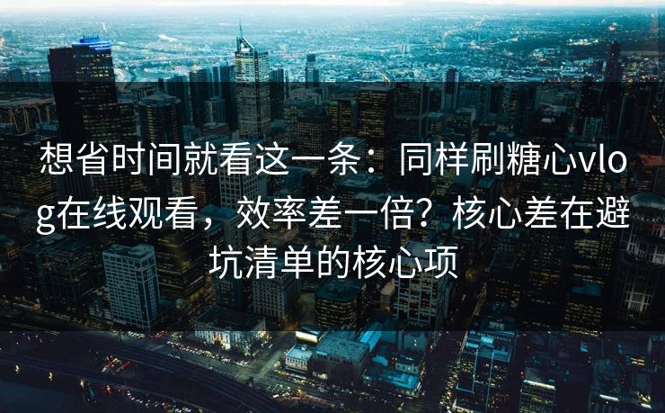 想省时间就看这一条：同样刷糖心vlog在线观看，效率差一倍？核心差在避坑清单的核心项