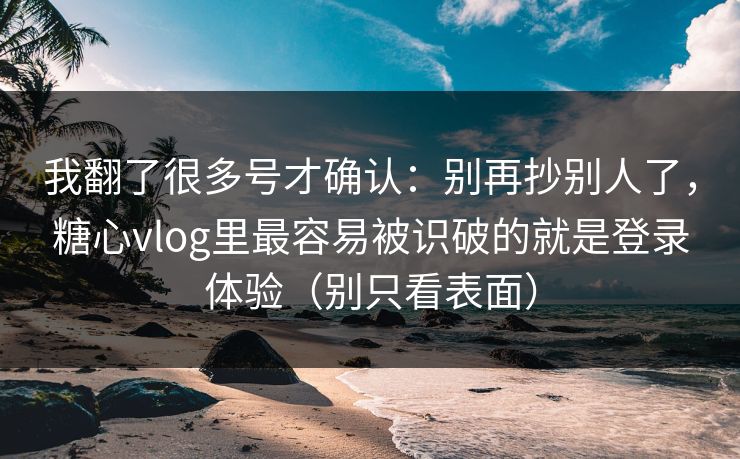 我翻了很多号才确认：别再抄别人了，糖心vlog里最容易被识破的就是登录体验（别只看表面）
