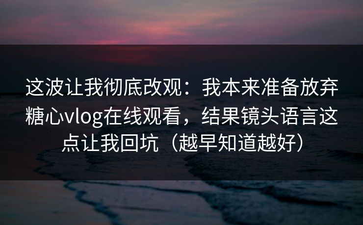这波让我彻底改观：我本来准备放弃糖心vlog在线观看，结果镜头语言这点让我回坑（越早知道越好）