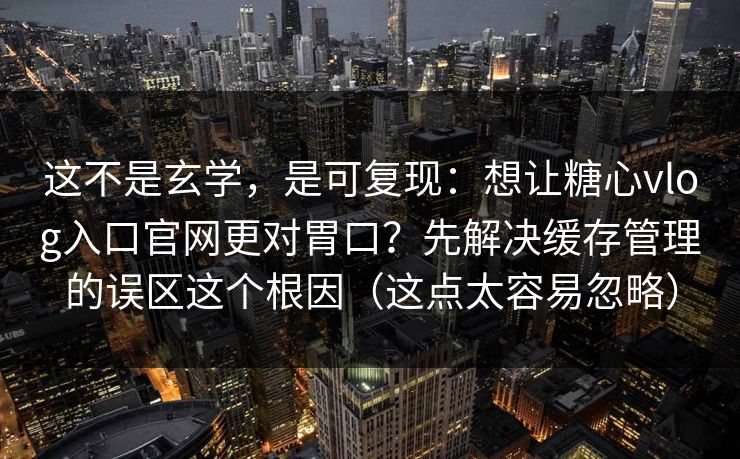 这不是玄学，是可复现：想让糖心vlog入口官网更对胃口？先解决缓存管理的误区这个根因（这点太容易忽略）