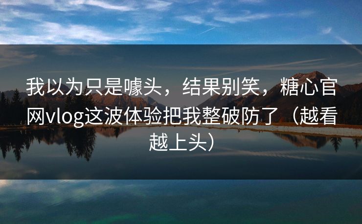 我以为只是噱头,结果别笑,糖心官网vlog这波体验把我整破防了(越看越上头) 我以为只是噱头,结果别笑,糖心官网vlog这波体验把我整破防了(越看越上头)