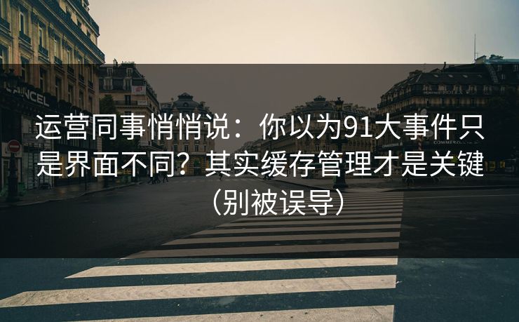 运营同事悄悄说：你以为91大事件只是界面不同？其实缓存管理才是关键（别被误导）