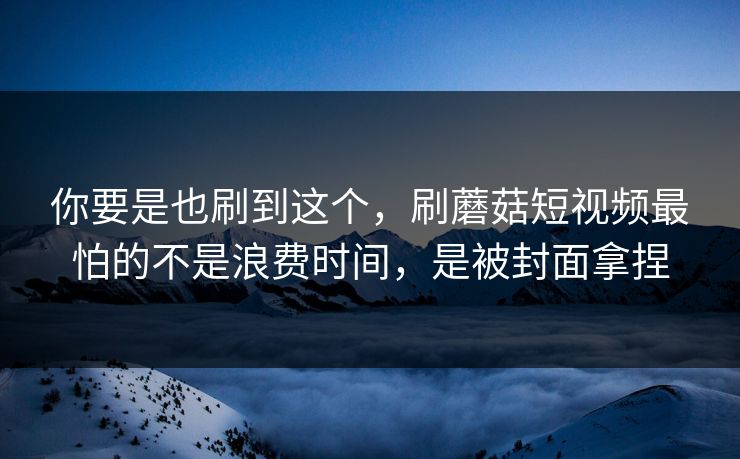 你要是也刷到这个，刷蘑菇短视频最怕的不是浪费时间，是被封面拿捏