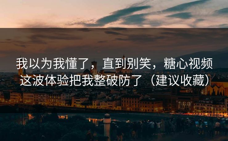 我以为我懂了，直到别笑，糖心视频这波体验把我整破防了（建议收藏）