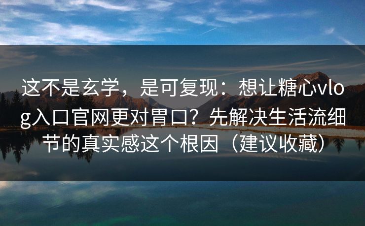 这不是玄学，是可复现：想让糖心vlog入口官网更对胃口？先解决生活流细节的真实感这个根因（建议收藏）