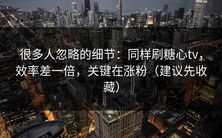 很多人忽略的细节：同样刷糖心tv，效率差一倍，关键在涨粉（建议先收藏）