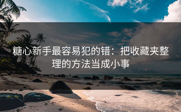 糖心新手最容易犯的错：把收藏夹整理的方法当成小事