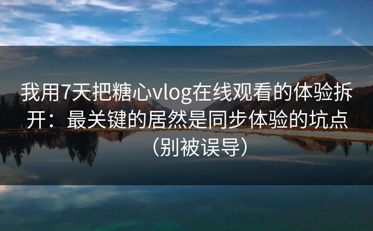 我用7天把糖心vlog在线观看的体验拆开：最关键的居然是同步体验的坑点（别被误导）