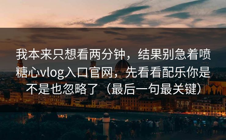 我本来只想看两分钟，结果别急着喷糖心vlog入口官网，先看看配乐你是不是也忽略了（最后一句最关键）