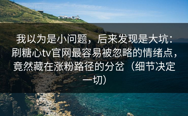 我以为是小问题，后来发现是大坑：刷糖心tv官网最容易被忽略的情绪点，竟然藏在涨粉路径的分岔（细节决定一切）