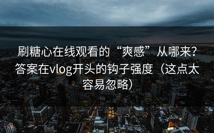 刷糖心在线观看的“爽感”从哪来？答案在vlog开头的钩子强度（这点太容易忽略）