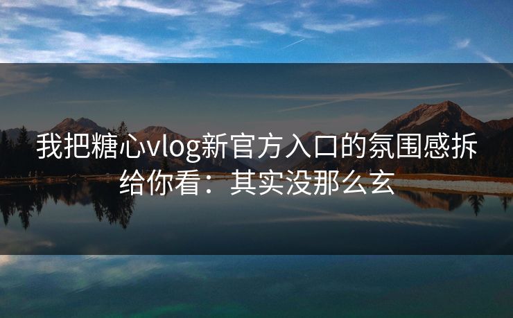 我把糖心vlog新官方入口的氛围感拆给你看：其实没那么玄
