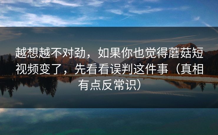 越想越不对劲，如果你也觉得蘑菇短视频变了，先看看误判这件事（真相有点反常识）