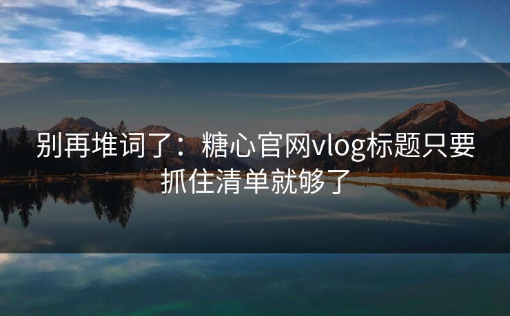 别再堆词了：糖心官网vlog标题只要抓住清单就够了