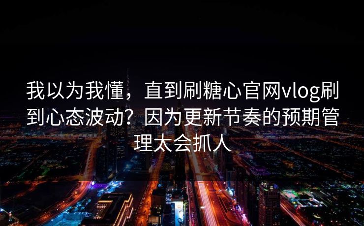 我以为我懂，直到刷糖心官网vlog刷到心态波动？因为更新节奏的预期管理太会抓人