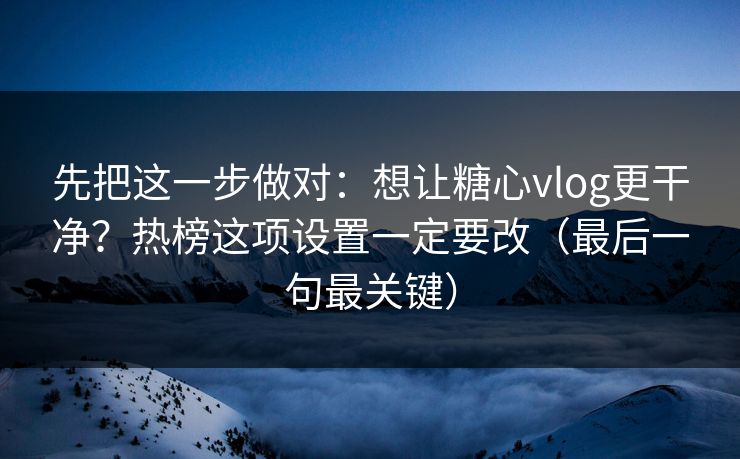 先把这一步做对：想让糖心vlog更干净？热榜这项设置一定要改（最后一句最关键）