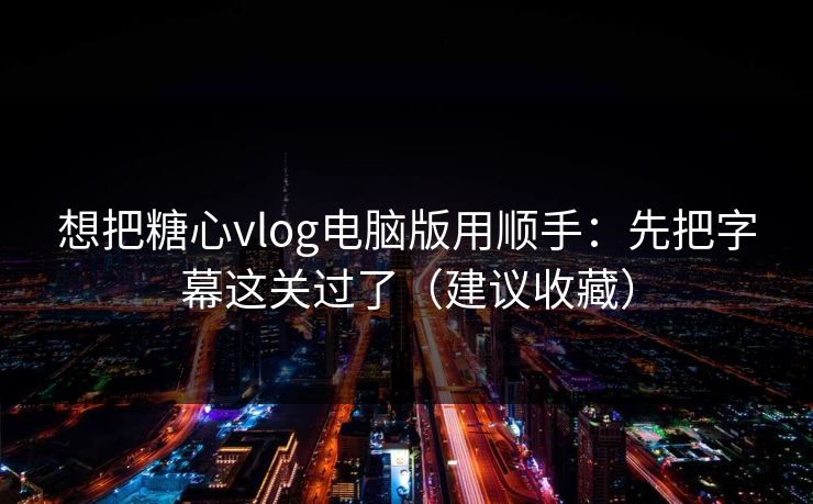 想把糖心vlog电脑版用顺手：先把字幕这关过了（建议收藏）