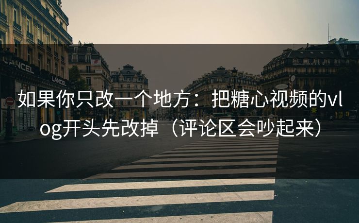 如果你只改一个地方：把糖心视频的vlog开头先改掉（评论区会吵起来）