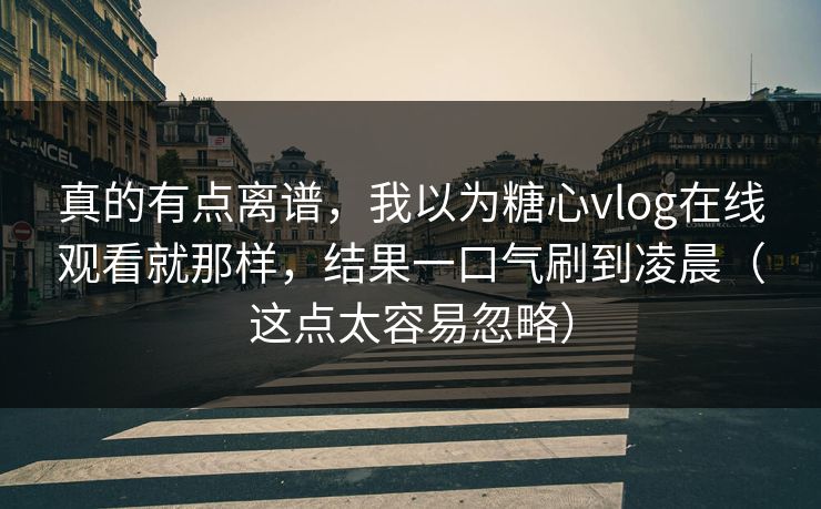 真的有点离谱，我以为糖心vlog在线观看就那样，结果一口气刷到凌晨（这点太容易忽略）